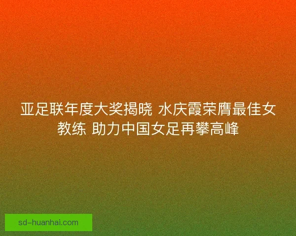亚足联年度大奖揭晓 水庆霞荣膺最佳女教练 助力中国女足再攀高峰