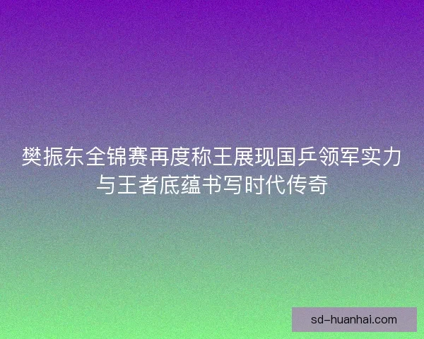 樊振东全锦赛再度称王展现国乒领军实力与王者底蕴书写时代传奇
