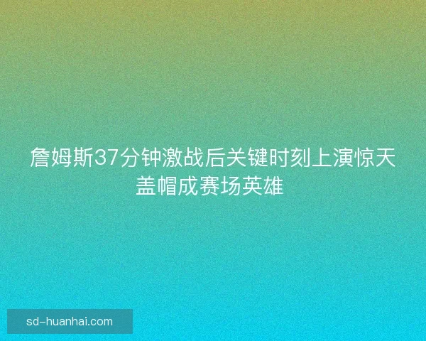詹姆斯37分钟激战后关键时刻上演惊天盖帽成赛场英雄 