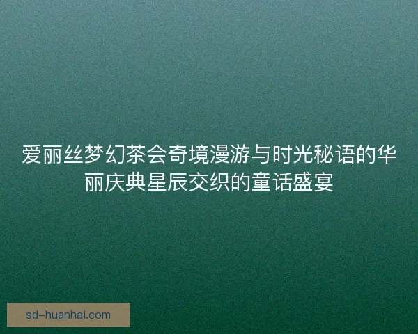 爱丽丝梦幻茶会奇境漫游与时光秘语的华丽庆典星辰交织的童话盛宴