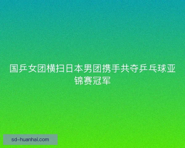 国乒女团横扫日本男团携手共夺乒乓球亚锦赛冠军